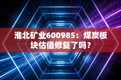 淮北矿业600985：煤炭板块估值修复了吗？