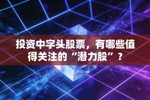 投资中字头股票，有哪些值得关注的“潜力股”？