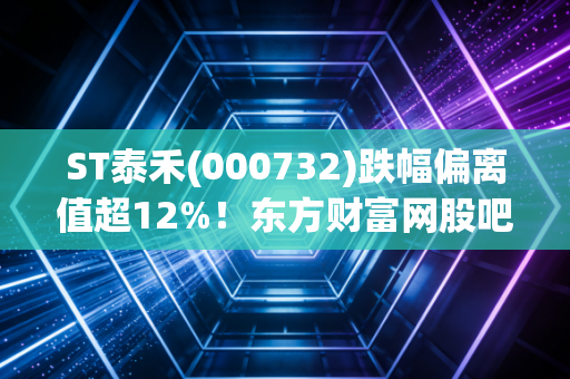 ST泰禾(000732)跌幅偏离值超12%！东方财富网股吧关注