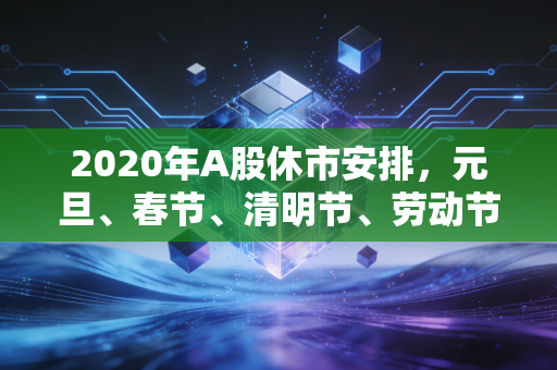 2020年A股休市安排,元旦、春节、清明节、劳动节休市时间一览