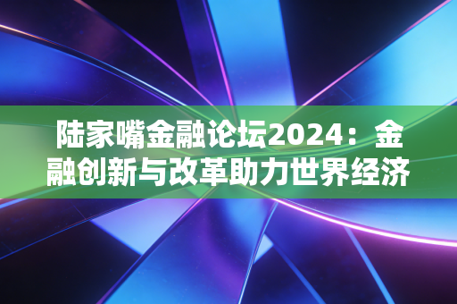 陆家嘴金融论坛2024：金融创新与改革助力世界经济复苏