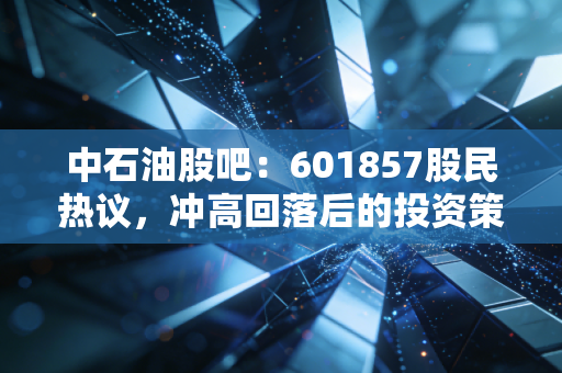 中石油股吧：601857股民热议，冲高回落后的投资策略