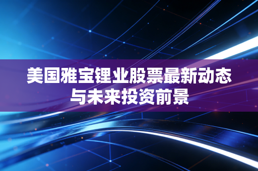 美国雅宝锂业股票最新动态与未来投资前景