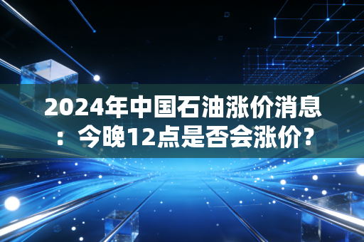 2024年中国石油涨价消息：今晚12点是否会涨价？