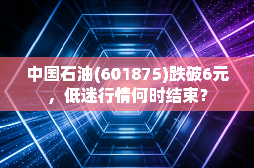 中国石油(601875)跌破6元，低迷行情何时结束？