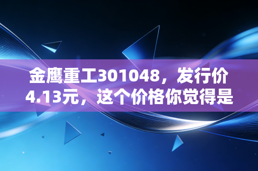金鹰重工301048，发行价4.13元，这个价格你觉得是便宜了还是贵了？
