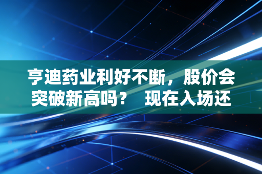 亨迪药业利好不断,股价会突破新高吗? 现在入场还来得及吗?