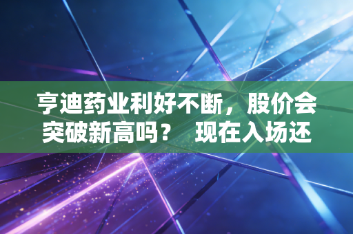 亨迪药业利好不断，股价会突破新高吗？  现在入场还来得及吗？