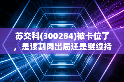 苏交科(300284)被卡位了,是该割肉出局还是继续持有?