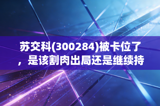 苏交科(300284)被卡位了，是该割肉出局还是继续持有？
