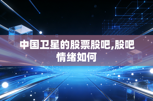中国卫星的股票股吧,股吧情绪如何