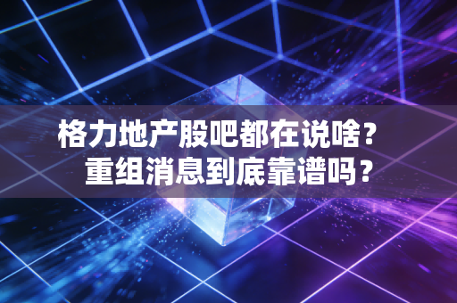 格力地产股吧都在说啥？ 重组消息到底靠谱吗？