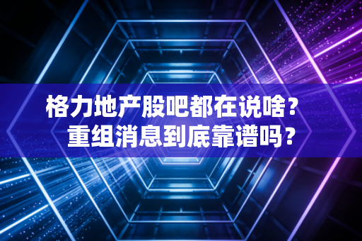 格力地产股吧都在说啥？ 重组消息到底靠谱吗？
