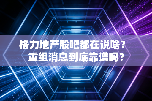 格力地产股吧都在说啥？ 重组消息到底靠谱吗？