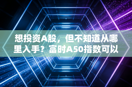 想投资A股，但不知道从哪里入手？富时A50指数可以帮你吗？