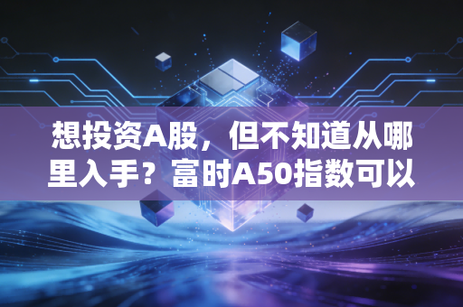 想投资A股，但不知道从哪里入手？富时A50指数可以帮你吗？