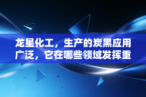 龙星化工，生产的炭黑应用广泛，它在哪些领域发挥重要作用？