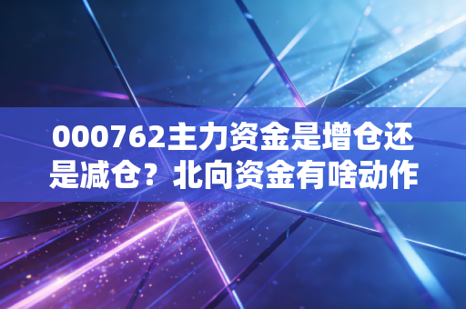 000762主力资金是增仓还是减仓？北向资金有啥动作？