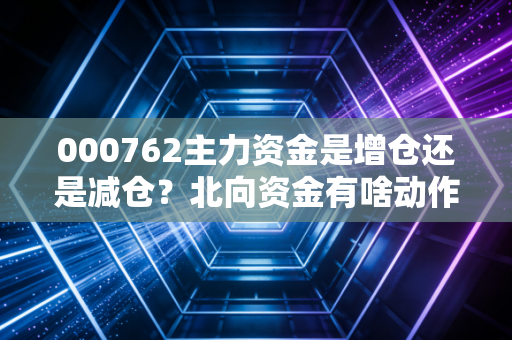 000762主力资金是增仓还是减仓？北向资金有啥动作？