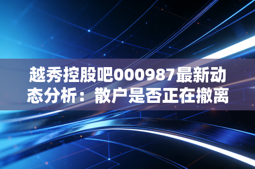 越秀控股吧000987最新动态分析：散户是否正在撤离？