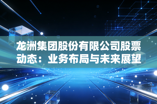 龙洲集团股份有限公司股票动态:业务布局与未来展望