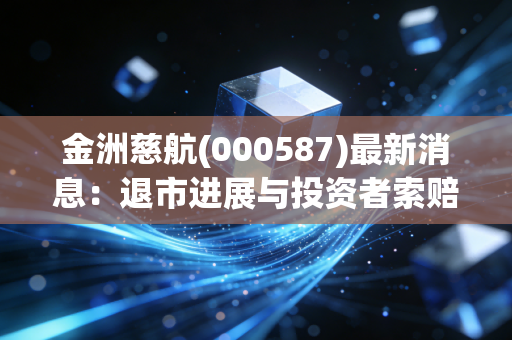 金洲慈航(000587)最新消息:退市进展与投资者索赔动态