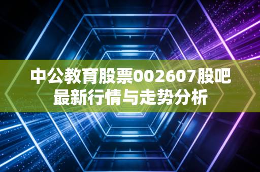 中公教育股票002607股吧最新行情与走势分析