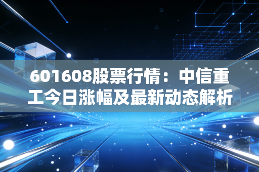 601608股票行情：中信重工今日涨幅及最新动态解析