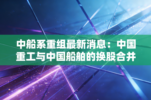 中船系重组最新消息:中国重工与中国船舶的换股合并进展