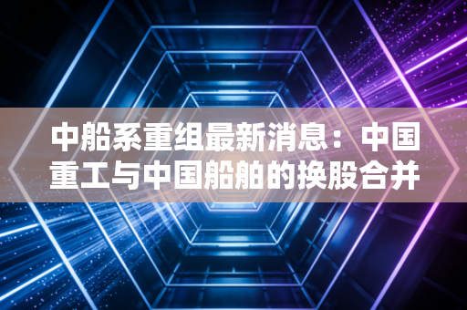 中船系重组最新消息：中国重工与中国船舶的换股合并进展