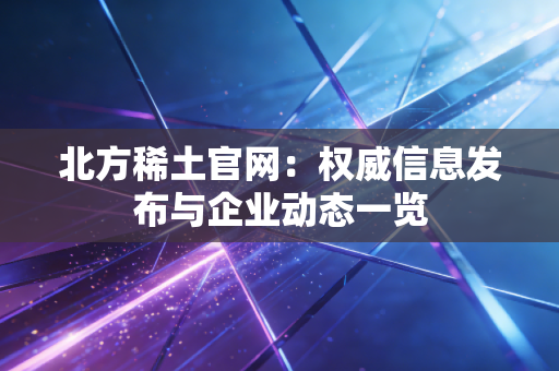 北方稀土官网:权威信息发布与企业动态一览