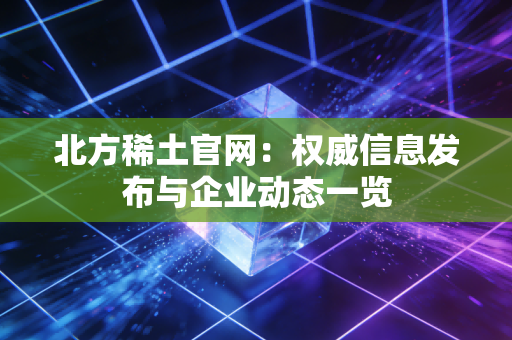 北方稀土官网:权威信息发布与企业动态一览