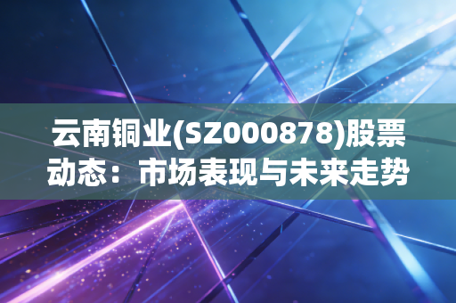 云南铜业(SZ000878)股票动态：市场表现与未来走势