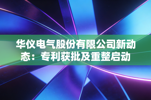 华仪电气股份有限公司新动态：专利获批及重整启动