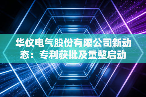 华仪电气股份有限公司新动态：专利获批及重整启动