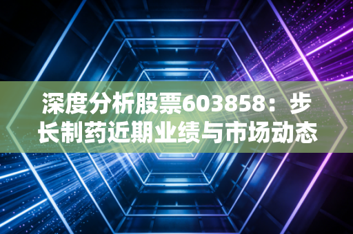 深度分析股票603858:步长制药近期业绩与市场动态