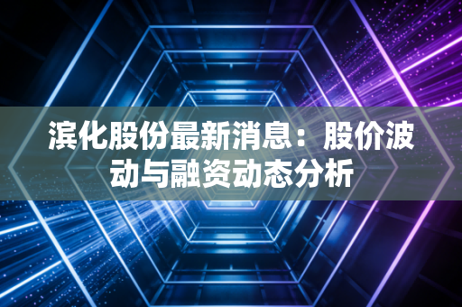 滨化股份最新消息：股价波动与融资动态分析