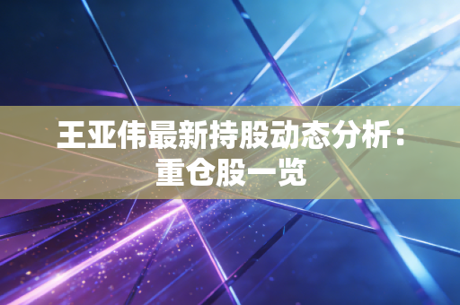 王亚伟最新持股动态分析:重仓股一览