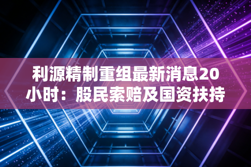利源精制重组最新消息20小时:股民索赔及国资扶持动态