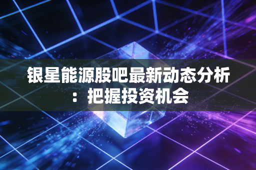 银星能源股吧最新动态分析：把握投资机会