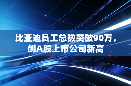 比亚迪员工总数突破90万,创A股上市公司新高