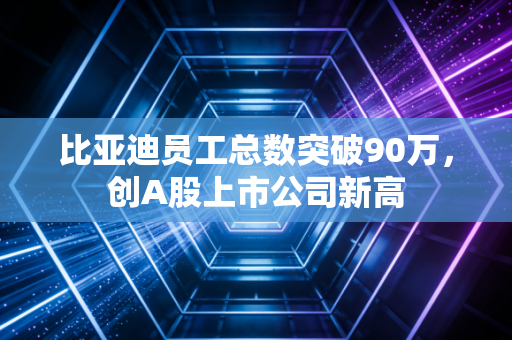 比亚迪员工总数突破90万，创A股上市公司新高