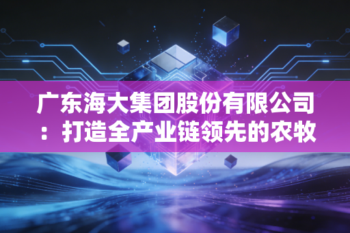 广东海大集团股份有限公司：打造全产业链领先的农牧企业