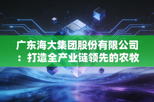 广东海大集团股份有限公司：打造全产业链领先的农牧企业