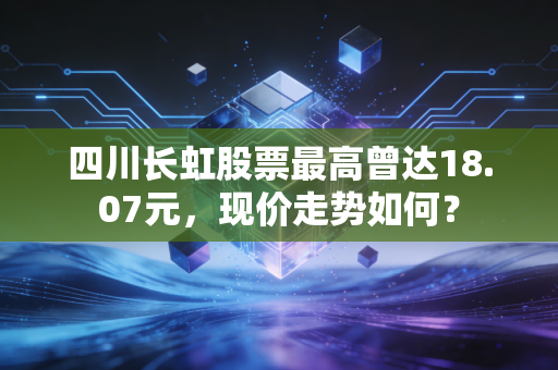 四川长虹股票最高曾达18.07元，现价走势如何？