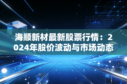 海顺新材最新股票行情:2024年股价波动与市场动态