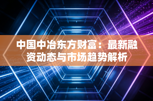 中国中冶东方财富：最新融资动态与市场趋势解析