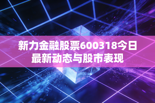 新力金融股票600318今日最新动态与股市表现