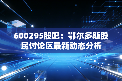 600295股吧：鄂尔多斯股民讨论区最新动态分析
