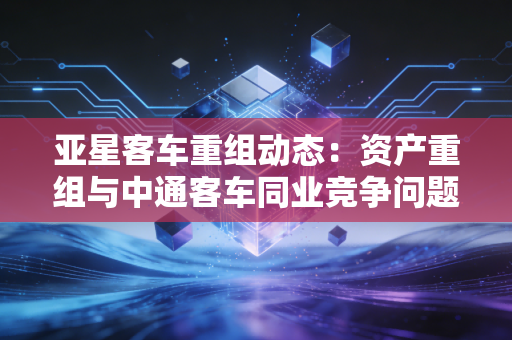 亚星客车重组动态：资产重组与中通客车同业竞争问题分析